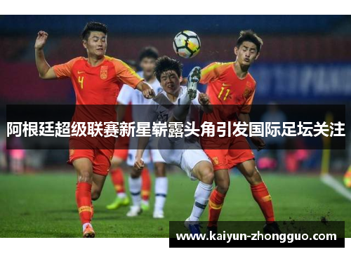 阿根廷超级联赛新星崭露头角引发国际足坛关注