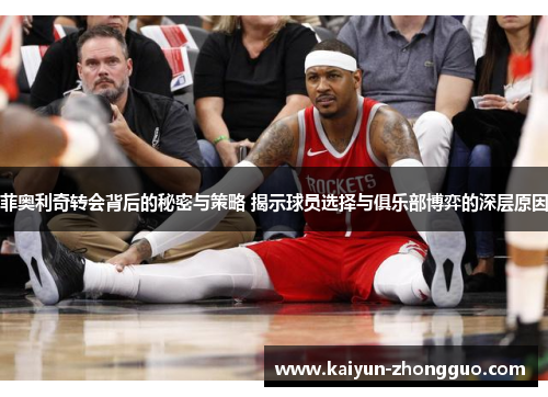 菲奥利奇转会背后的秘密与策略 揭示球员选择与俱乐部博弈的深层原因