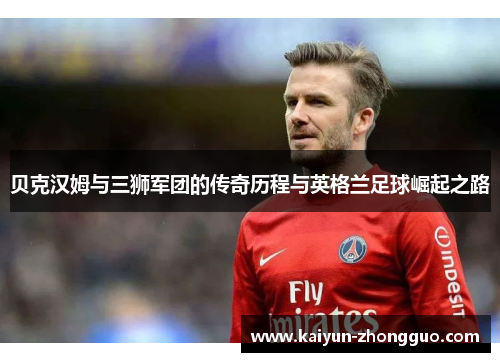 贝克汉姆与三狮军团的传奇历程与英格兰足球崛起之路