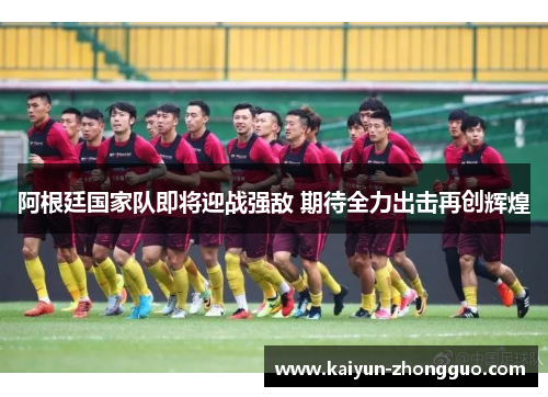 阿根廷国家队即将迎战强敌 期待全力出击再创辉煌