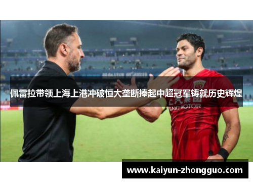 佩雷拉带领上海上港冲破恒大垄断捧起中超冠军铸就历史辉煌
