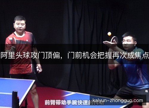 阿里头球攻门顶偏，门前机会把握再次成焦点
